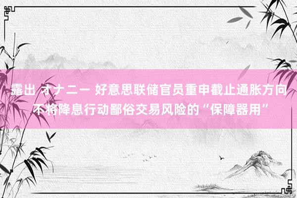 露出 オナニー 好意思联储官员重申截止通胀方向 不将降息行动鄙俗交易风险的“保障器用”