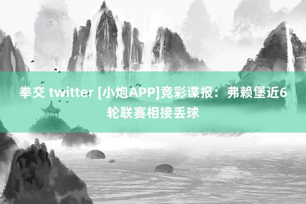拳交 twitter [小炮APP]竞彩谍报：弗赖堡近6轮联赛相接丢球