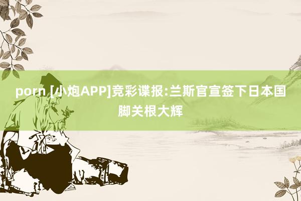 porn [小炮APP]竞彩谍报:兰斯官宣签下日本国脚关根大辉