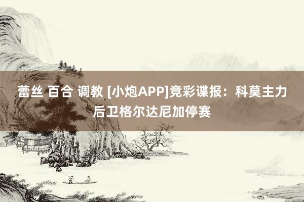 蕾丝 百合 调教 [小炮APP]竞彩谍报：科莫主力后卫格尔达尼加停赛