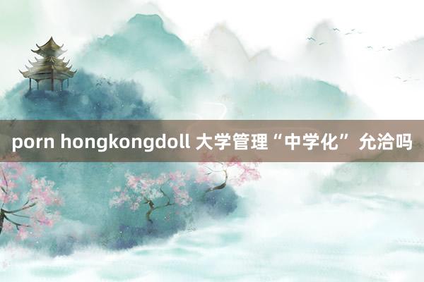 porn hongkongdoll 大学管理“中学化” 允洽吗