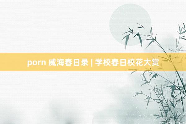 porn 威海春日录 | 学校春日校花大赏