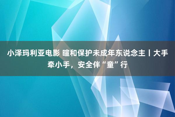 小泽玛利亚电影 暄和保护未成年东说念主丨大手牵小手，安全伴“童”行