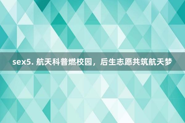 sex5. 航天科普燃校园，后生志愿共筑航天梦