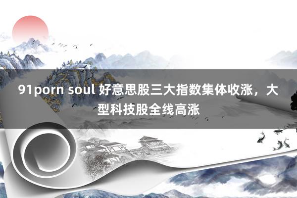 91porn soul 好意思股三大指数集体收涨，大型科技股全线高涨