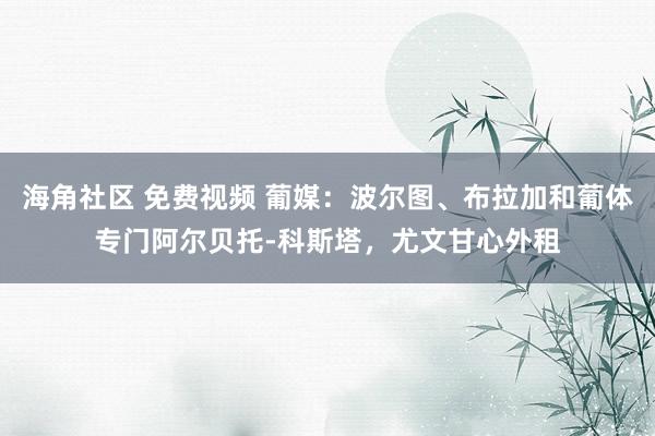 海角社区 免费视频 葡媒：波尔图、布拉加和葡体专门阿尔贝托-科斯塔，尤文甘心外租