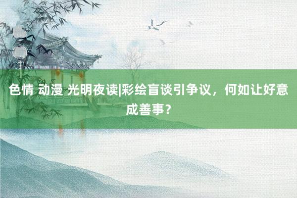 色情 动漫 光明夜读|彩绘盲谈引争议，何如让好意成善事？