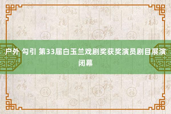 户外 勾引 第33届白玉兰戏剧奖获奖演员剧目展演闭幕