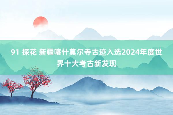 91 探花 新疆喀什莫尔寺古迹入选2024年度世界十大考古新发现