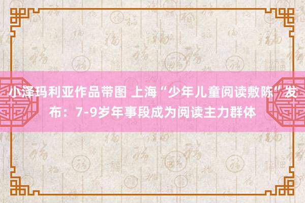 小泽玛利亚作品带图 上海“少年儿童阅读敷陈”发布：7-9岁年事段成为阅读主力群体