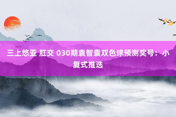 三上悠亚 肛交 030期袁智囊双色球预测奖号：小复式推选