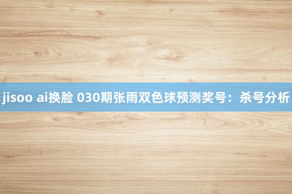 jisoo ai换脸 030期张雨双色球预测奖号：杀号分析