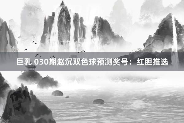 巨乳 030期赵沉双色球预测奖号：红胆推选