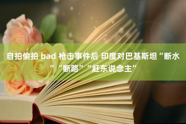 自拍偷拍 bad 枪击事件后 印度对巴基斯坦“断水”“断路”“赶东说念主”