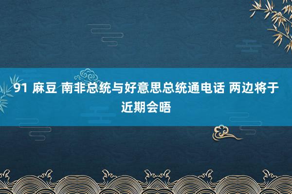 91 麻豆 南非总统与好意思总统通电话 两边将于近期会晤