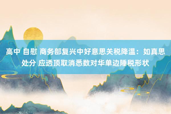 高中 自慰 商务部复兴中好意思关税降温：如真思处分 应透顶取消悉数对华单边陲税形状