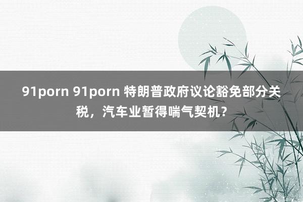 91porn 91porn 特朗普政府议论豁免部分关税，汽车业暂得喘气契机？