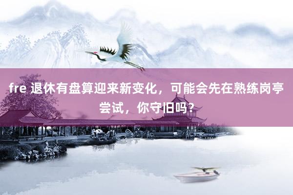 fre 退休有盘算迎来新变化，可能会先在熟练岗亭尝试，你守旧吗？