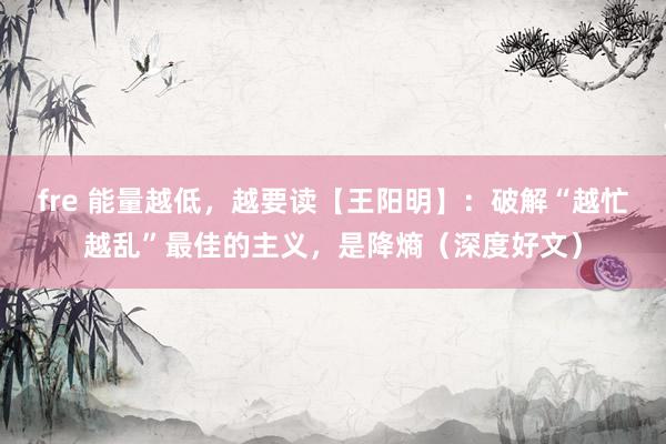 fre 能量越低，越要读【王阳明】：破解“越忙越乱”最佳的主义，是降熵（深度好文）