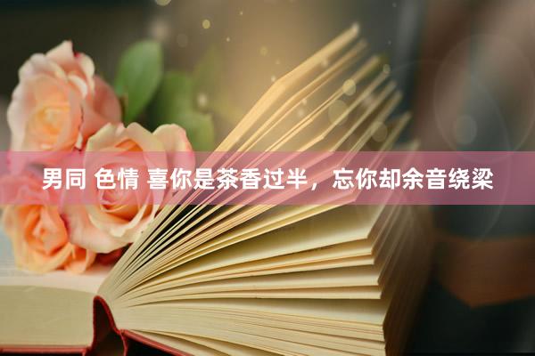 男同 色情 喜你是茶香过半，忘你却余音绕梁