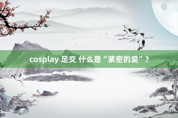 cosplay 足交 什么是“紧密的爱”？