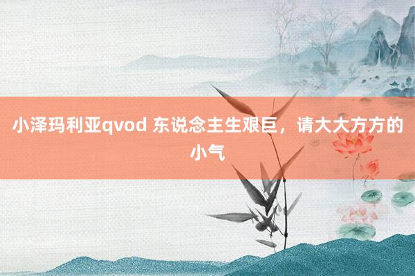 小泽玛利亚qvod 东说念主生艰巨，请大大方方的小气