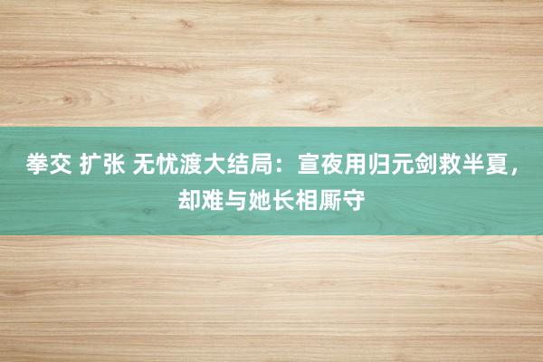 拳交 扩张 无忧渡大结局：宣夜用归元剑救半夏，却难与她长相厮守