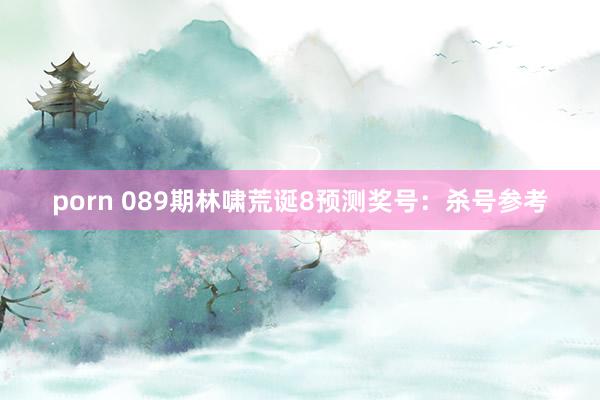 porn 089期林啸荒诞8预测奖号：杀号参考
